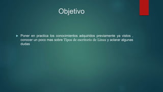 Objetivo
 Poner en practica los conocimientos adquiridos previamente ya vistos ,
conocer un poco mas sobre Tipos de escritorio de Linux y aclarar algunas
dudas
 