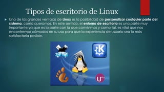 Tipos de escritorio de Linux
 Una de las grandes ventajas de Linux es la posibilidad de personalizar cualquier parte del
sistema, como queramos. En este sentido, el entorno de escritorio es una parte muy
importante ya que es la parte con la que convivimos y como tal, es vital que nos
encontremos cómodos en su uso para que la experiencia de usuario sea lo más
satisfactoria posible.
 