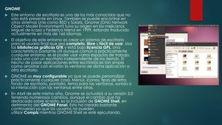 GNOME
 Este entorno de escritorio es uno de los más conocidos que no
solo está presente en Linux. También se puede encontrar en
otros sistemas Unix como BSD y Solaris. Gnome (GNU Network
Object Model Environment) tuvo su origen en los mejicanos
Miguel de Icaza y Federico Mena en 1999, estando traducido
actualmente en más de 166 idiomas.
 El objetivo de este entorno es crear un sistema de escritorio
para el usuario final que sea completo, libre y fácil de usar. Usa
las bibliotecas gráficas GTK y está bajo licencia GPL. Una
característica bastante útil aunque común a prácticamente
cualquier entorno, es el poder usar varios espacios de trabajo,
cada uno con un escritorio independiente de los demás. El
hecho de pasar aplicaciones entre escritorios es tan simple
como arrastrar con el ratón la ventana de dicha aplicación a
otro escritorio.
 GNOME es muy configurable ya que se puede personalizar
prácticamente cualquier cosa. Menús, iconos, tipos de letra,
fondo de escritorio, pantalla, tema para las ventanas, sonido o
la interacción con las ventanas entre otras.
 En Abril de este mismo año, Gnome se actualizó a su versión 3.0
teniendo numerosos cambios, aunque el cambio que ha
destacado sobre el resto, es la inclusión de GNOME Shell, en
detrimento del GNOME Panel. Esto ha creado bastante
controversia ya que los usuarios no pueden
utilizar Compiz mientras GNOME Shell se esté ejecutando.
 