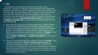  KDE
(KDesktop Environment) se trata de un entorno de
escritorio creado en 1996 por Mathias Ettrich para diferentes
versiones del sistema UNIX. El objetivo al crear este entorno fue
el tener algo que permitiese a los usuarios no solo mirar líneas
de ordenes e interactuar de forma gráfica con todos los
componentes del sistema. De la misma manera, se pretendía
que esta, fuera una herramienta fácil de usar. Se basa en el
la biblioteca gráfica Qt y actualmente está traducido en más
de 108 idiomas.
 Este entorno se basa en la personalización, y de la misma
manera que GNOME prácticamente cualquier aspecto
puede ser configurado por el usuario de la manera que él
quiera. Actualmente la última versión estable es la 4.7 y
tiene como elemento central en su diseño a “Plasma“. Esta
herramienta se crea con el objetivo de combinar el
panel Kicker, KDesktop y el gestor de widgets, en un único
elemento.
 Este es un escritorio diseñado además para ser bonito y eso
conlleva que tenga mayor consumo de recursosque
GNOME. También es cierto que el mayor consumo de
recursos no es exagerado, aunque si sensiblemente superior
siendo más pronunciado en la carga del escritorio. Donde
más evidente se nota esta diferencia es en equipos con los
recursos más ajustados.
 