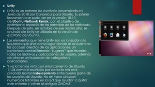  Unity
 Unity es un entorno de escritorio desarrollado en
Junio de 2010 por Canonical para Ubuntu. Su primer
lanzamiento se pudo ver en la versión 10.10
de Ubuntu Netbook Remix, con el objetivo de
optimizar el espacio de las pantallas de los netbooks.
Después de esto, en octubre de ese mismo año, se
anunció qie Unity se utilizaría en la versión de
escritorio de Ubuntu.
 Los elementos que tiene Unity son un lanzador a la
izquierda que sirve como lugar donde se encuentran
los accesos directos de las aplicaciones, un
contenido central llamado “Lugares” que muestra
todos los archivos y aplicaciones de usuario, además
de ofrecer un buscador de categorías y
aplicaciones.
 Y ya lo hemos visto con el lanzamiento de Ubuntu
11.04 como el escritorio por defecto era este,
creando bastantedescontento entre buena parte de
los usuarios de Ubuntu. No en vano circulan
numerosos tutoriales en la red que ayudan a quitar
este entorno y volver al antiguo GNOME.
 