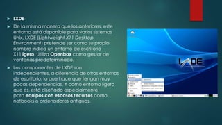  LXDE
 De la misma manera que los anteriores, este
entorno está disponible para varios sistemas
Unix. LXDE (Lightweight X11 Desktop
Environment) pretende ser como su propio
nombre indica un entorno de escritorio
X11ligero. Utiliza Openbox como gestor de
ventanas predeterminado.
 Los componentes de LXDE son
independientes, a diferencia de otros entornos
de escritorio, lo que hace que tengan muy
pocas dependencias. Y como entorno ligero
que es, está diseñado especialmente
para equipos con escasos recursos como
netbooks o ordenadores antiguos.
 