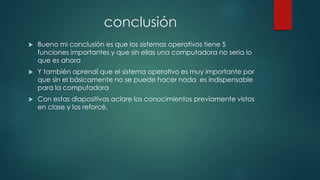 conclusión
 Bueno mi conclusión es que los sistemas operativos tiene 5
funciones importantes y que sin ellas una computadora no seria lo
que es ahora
 Y también aprendí que el sistema operativo es muy importante por
que sin el básicamente no se puede hacer nada es indispensable
para la computadora
 Con estas diapositivas aclare los conocimientos previamente vistos
en clase y los reforcé.
 