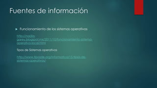 Fuentes de información
 Funcionamiento de los sistemas operativos
http://nadia-
garey.blogspot.mx/2011/10/funcionamiento-sistema-
operativo-local.html
Tipos de Sistemas operativos
http://www.tiposde.org/informatica/15-tipos-de-
sistemas-operativos/
 