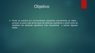 Objetivo
 Poner en practica los conocimientos adquiridos previamente ya vistos ,
conocer un poco mas de los tipos de sistemas operativos y sobre como se
clasifican los sistemas operativos mas importantes y aclarar algunas
dudas
 