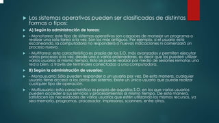  Los sistemas operativos pueden ser clasificados de distintas
formas o tipos:
 A) Según la administración de tareas:
 - Monotarea: este tipo de sistemas operativos son capaces de manejar un programa o
realizar una sola tarea a la vez. Son los más antiguos. Por ejemplo, si el usuario está
escaneando, la computadora no responderá a nuevas indicaciones ni comenzará un
proceso nuevo.
 - Multitarea: esta característica es propia de los S.O. más avanzados y permiten ejecutar
varios procesos a la vez, desde uno o varios ordenadores, es decir que los pueden utilizar
varios usuarios al mismo tiempo. Esto se puede realizar por medio de sesiones remotas una
red o bien, a través de terminales conectadas a una computadora.
 B) Según la administración de usuarios:
 - Monousuario: Sólo pueden responder a un usuario por vez. De esta manera, cualquier
usuario tiene acceso a los datos del sistema. Existe un único usuario que puede realizar
cualquier tipo de operación.
 - Multiusuario: esta característica es propia de aquellos S.O. en los que varios usuarios
pueden acceder a sus servicios y procesamientos al mismo tiempo. De esta manera,
satisfacen las necesidades de varios usuarios que estén utilizando los mismos recursos, ya
sea memoria, programas, procesador, impresoras, scanners, entre otros.
 