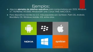 Ejemplos:
 Algunos ejemplos de sistemas operativos para computadoras son: DOS; Windows
3.1, 95/98/Me, NT/2000, WindowsXP; Unix / Linux; VMS; MAC/OS X.
 Para dispositivos móviles los S.O. más populares son: Symbian, Palm OS, Android,
BlackBerry OS, Windows Mobile, iOS, entre otros.
 