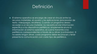 Definición
 El sistema operativo se encarga de crear el vínculo entre los
recursos materiales, el usuario y las aplicaciones (procesador de
texto, videojuegos, etcétera). Cuando un programa desea
acceder a un recurso material, no necesita enviar información
específica a los dispositivos periféricos; simplemente envía la
información al sistema operativo, el cual la transmite a los
periféricos correspondientes a través de su driver (controlador). Si
no existe ningún driver, cada programa debe reconocer y tener
presente la comunicación con cada tipo de periférico.
 