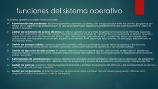 funciones del sistema operativo
El sistema operativo cumple varias funciones:
 Administración del procesador: el sistema operativo administra la distribución del procesador entre los distintos programas por
medio de un algoritmo de programación. El tipo de programador depende completamente del sistema operativo, según el
objetivo deseado.
 Gestión de la memoria de acceso aleatorio: el sistema operativo se encarga de gestionar el espacio de memoria asignado
para cada aplicación y para cada usuario, si resulta pertinente. Cuando la memoria física es insuficiente, el sistema operativo
puede crear una zona de memoria en el disco duro, denominada "memoria virtual". La memoria virtual permite ejecutar
aplicaciones que requieren una memoria superior a la memoria RAM disponible en el sistema. Sin embargo, esta memoria es
mucho más lenta.
 Gestión de entradas/salidas: el sistema operativo permite unificar y controlar el acceso de los programas a los recursos
materiales a través de los drivers (también conocidos como administradores periféricos o de entrada/salida).
 Gestión de ejecución de aplicaciones: el sistema operativo se encarga de que las aplicaciones se ejecuten sin problemas
asignándoles los recursos que éstas necesitan para funcionar. Esto significa que si una aplicación no responde correctamente
puede "sucumbir".
 Administración de autorizaciones: el sistema operativo se encarga de la seguridad en relación con la ejecución de programas
garantizando que los recursos sean utilizados sólo por programas y usuarios que posean las autorizaciones correspondientes.
 Gestión de archivos: el sistema operativo gestiona la lectura y escritura en el sistema de archivos, y las autorizaciones de acceso
a archivos de aplicaciones y usuarios.
 Gestión de la información: el sistema operativo proporciona cierta cantidad de indicadores que pueden utilizarse para
diagnosticar el funcionamiento correcto del equipo.
 