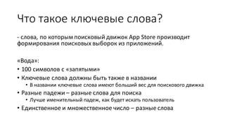 Что  такое  ключевые  слова?
-­‐ слова,  по  которым  поисковый  движок  App  Store производит  
формирования  поисковых  выборок  из  приложений.
«Вода»:
• 100  символов  с  «запятыми»
• Ключевые  слова  должны  быть  также  в  названии
• В  названии  ключевые  слова  имеют  больший  вес  для  поискового  движка
• Разные  падежи  – разные  слова  для  поиска
• Лучше  именительный  падеж,  как  будет  искать  пользователь
• Единственное  и  множественное  число  – разные  слова
 