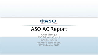 ASO AC Report
Aftab Siddiqui
ASO Address Council
APRICOT 2016
Auckland, New Zeland
24th
February 2016
 