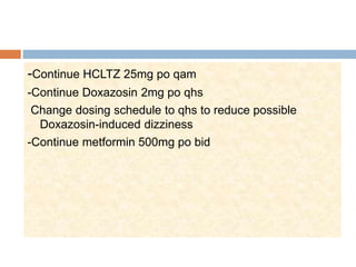 -Continue HCLTZ 25mg po qam
-Continue Doxazosin 2mg po qhs
Change dosing schedule to qhs to reduce possible
Doxazosin-induced dizziness
-Continue metformin 500mg po bid
 