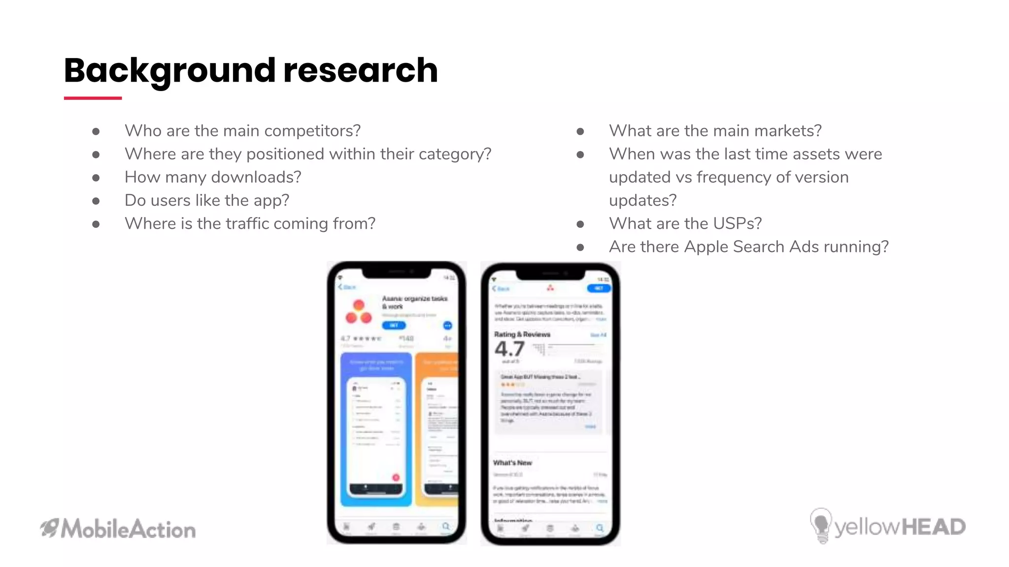 Background research
● Who are the main competitors?
● Where are they positioned within their category?
● How many downloads?
● Do users like the app?
● Where is the traffic coming from?
● What are the main markets?
● When was the last time assets were
updated vs frequency of version
updates?
● What are the USPs?
● Are there Apple Search Ads running?
 