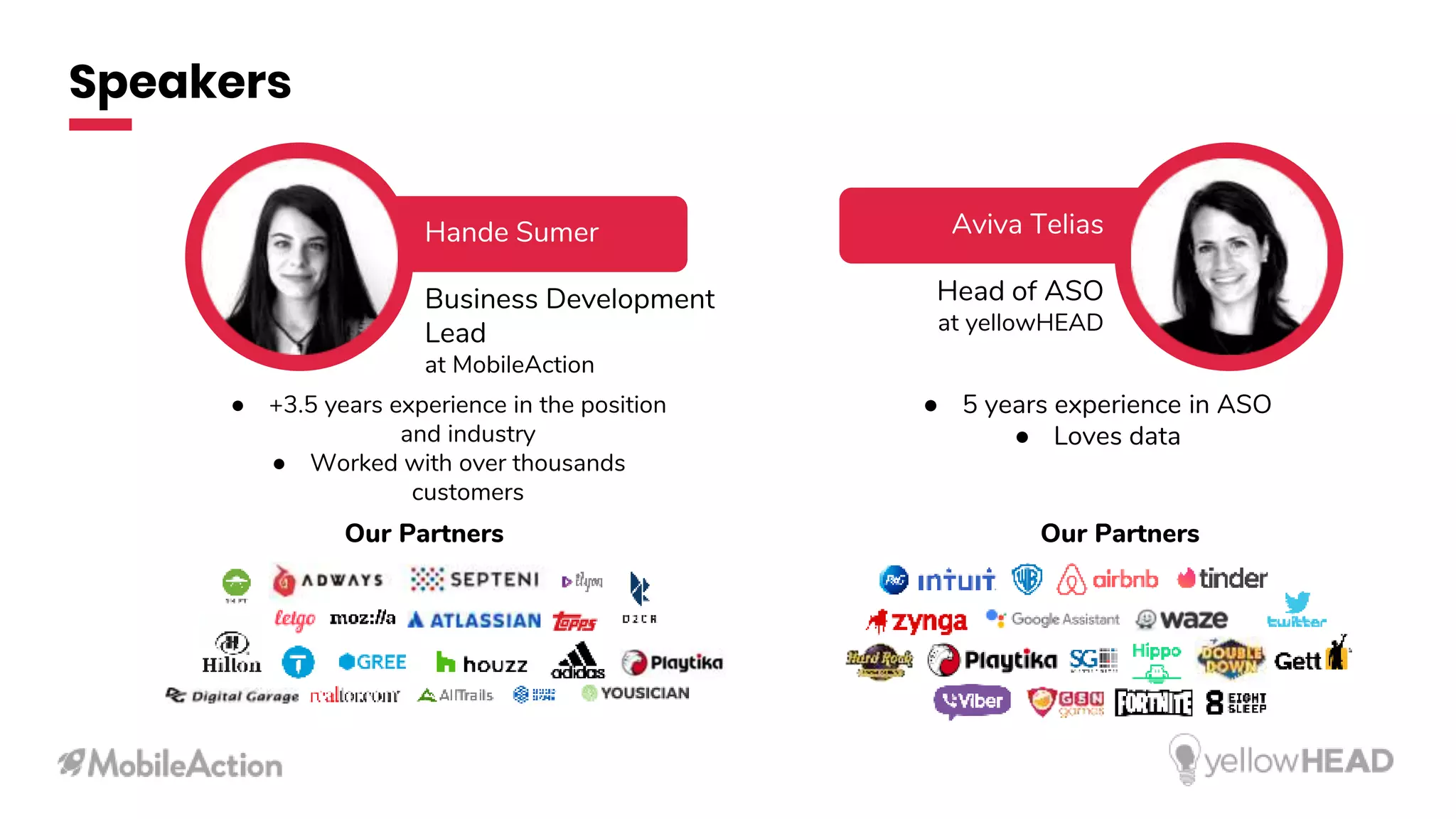 Speakers
Hande Sumer
Business Development
Lead
at MobileAction
Aviva Telias
Head of ASO
at yellowHEAD
● 5 years experience in ASO
● Loves data
● +3.5 years experience in the position
and industry
● Worked with over thousands
customers
Our PartnersOur Partners
 