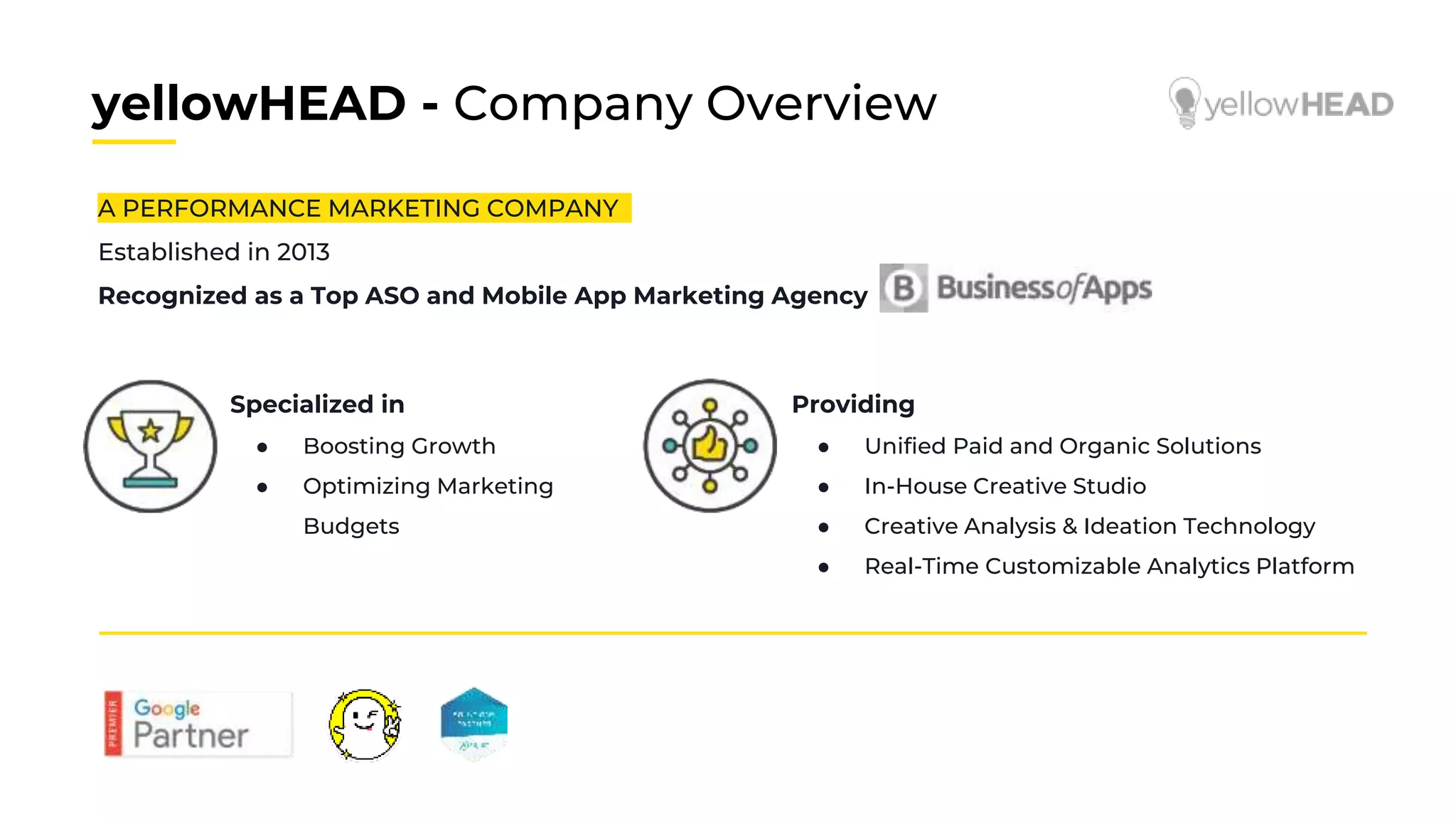 yellowHEAD - Company Overview
A PERFORMANCE MARKETING COMPANY
Established in 2013
Recognized as a Top ASO and Mobile App Marketing Agency
Specialized in
● Boosting Growth
● Optimizing Marketing
Budgets
Providing
● Unified Paid and Organic Solutions
● In-House Creative Studio
● Creative Analysis & Ideation Technology
● Real-Time Customizable Analytics Platform
 