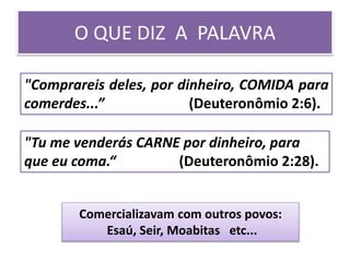 O QUE DIZ A PALAVRA
"Comprareis deles, por dinheiro, COMIDA para
comerdes...” (Deuteronômio 2:6).
"Tu me venderás CARNE por dinheiro, para
que eu coma.“ (Deuteronômio 2:28).
Comercializavam com outros povos:
Esaú, Seir, Moabitas etc...
 