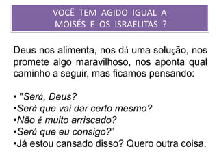 VOCÊ TEM AGIDO IGUAL A
MOISÉS E OS ISRAELITAS ?
Deus nos alimenta, nos dá uma solução, nos
promete algo maravilhoso, nos aponta qual
caminho a seguir, mas ficamos pensando:
• "Será, Deus?
•Será que vai dar certo mesmo?
•Não é muito arriscado?
•Será que eu consigo?”
•Já estou cansado disso? Quero outra coisa.
 