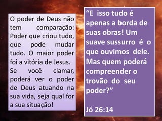 “E isso tudo é
apenas a borda de
suas obras! Um
suave sussurro é o
que ouvimos dele.
Mas quem poderá
compreender o
trovão do seu
poder?”
Jó 26:14
O poder de Deus não
tem comparação:
Poder que criou tudo,
que pode mudar
tudo. O maior poder
foi a vitória de Jesus.
Se você clamar,
poderá ver o poder
de Deus atuando na
sua vida, seja qual for
a sua situação!
 