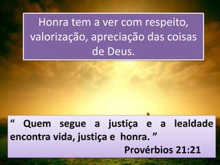 “ Quem segue a justiça e a lealdade
encontra vida, justiça e honra. ”
Provérbios 21:21
Honra tem a ver com respeito,
valorização, apreciação das coisas
de Deus.
 