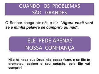 QUANDO OS PROBLEMAS
SÃO GRANDES
O Senhor chega até nós e diz: "Agora você verá
se a minha palavra se cumprirá ou não".
Não há nada que Deus não possa fazer, e se Ele te
prometeu, acalme o seu coração, pois Ele vai
cumprir!
ELE PEDE APENAS
NOSSA CONFIANÇA
 