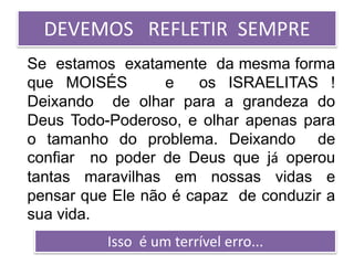 DEVEMOS REFLETIR SEMPRE
Se estamos exatamente da mesma forma
que MOISÉS e os ISRAELITAS !
Deixando de olhar para a grandeza do
Deus Todo-Poderoso, e olhar apenas para
o tamanho do problema. Deixando de
confiar no poder de Deus que já operou
tantas maravilhas em nossas vidas e
pensar que Ele não é capaz de conduzir a
sua vida.
Isso é um terrível erro...
 