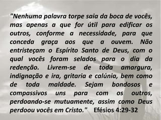 "Nenhuma palavra torpe saia da boca de vocês,
mas apenas a que for útil para edificar os
outros, conforme a necessidade, para que
conceda graça aos que a ouvem. Não
entristeçam o Espírito Santo de Deus, com o
qual vocês foram selados para o dia da
redenção. Livrem-se de toda amargura,
indignação e ira, gritaria e calúnia, bem como
de toda maldade. Sejam bondosos e
compassivos uns para com os outros,
perdoando-se mutuamente, assim como Deus
perdoou vocês em Cristo." Efésios 4:29-32
 