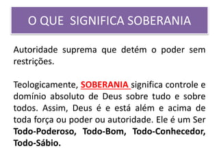 O QUE SIGNIFICA SOBERANIA
Autoridade suprema que detém o poder sem
restrições.
Teologicamente, SOBERANIA significa controle e
domínio absoluto de Deus sobre tudo e sobre
todos. Assim, Deus é e está além e acima de
toda força ou poder ou autoridade. Ele é um Ser
Todo-Poderoso, Todo-Bom, Todo-Conhecedor,
Todo-Sábio.
 