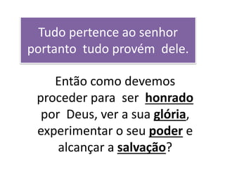 Tudo pertence ao senhor
portanto tudo provém dele.
Então como devemos
proceder para ser honrado
por Deus, ver a sua glória,
experimentar o seu poder e
alcançar a salvação?
 