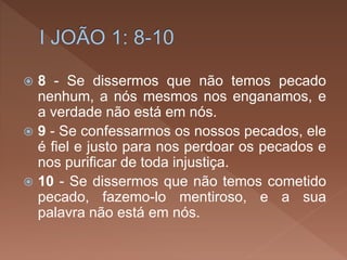  8 - Se dissermos que não temos pecado
nenhum, a nós mesmos nos enganamos, e
a verdade não está em nós.
 9 - Se confessarmos os nossos pecados, ele
é fiel e justo para nos perdoar os pecados e
nos purificar de toda injustiça.
 10 - Se dissermos que não temos cometido
pecado, fazemo-lo mentiroso, e a sua
palavra não está em nós.
 