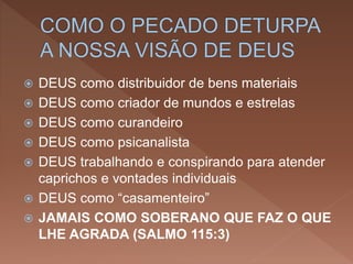  DEUS como distribuidor de bens materiais
 DEUS como criador de mundos e estrelas
 DEUS como curandeiro
 DEUS como psicanalista
 DEUS trabalhando e conspirando para atender
caprichos e vontades individuais
 DEUS como “casamenteiro”
 JAMAIS COMO SOBERANO QUE FAZ O QUE
LHE AGRADA (SALMO 115:3)
 