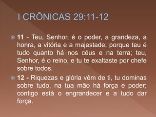  11 - Teu, Senhor, é o poder, a grandeza, a
honra, a vitória e a majestade; porque teu é
tudo quanto há nos céus e na terra; teu,
Senhor, é o reino, e tu te exaltaste por chefe
sobre todos.
 12 - Riquezas e glória vêm de ti, tu dominas
sobre tudo, na tua mão há força e poder;
contigo está o engrandecer e a tudo dar
força.
 