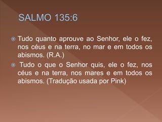  Tudo quanto aprouve ao Senhor, ele o fez,
nos céus e na terra, no mar e em todos os
abismos. (R.A.)
 Tudo o que o Senhor quis, ele o fez, nos
céus e na terra, nos mares e em todos os
abismos. (Tradução usada por Pink)
 