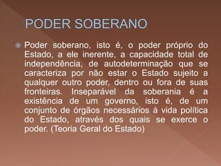  Poder soberano, isto é, o poder próprio do
Estado, a ele inerente, a capacidade total de
independência, de autodeterminação que se
caracteriza por não estar o Estado sujeito a
qualquer outro poder, dentro ou fora de suas
fronteiras. Inseparável da soberania é a
existência de um governo, isto é, de um
conjunto de órgãos necessários à vida política
do Estado, através dos quais se exerce o
poder. (Teoria Geral do Estado)
 