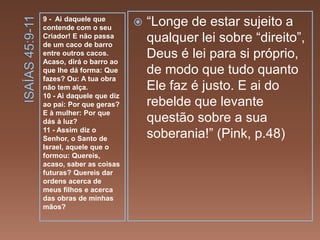 9 - Ai daquele que
contende com o seu
Criador! E não passa
de um caco de barro
entre outros cacos.
Acaso, dirá o barro ao
que lhe dá forma: Que
fazes? Ou: A tua obra
não tem alça.
10 - Ai daquele que diz
ao pai: Por que geras?
E à mulher: Por que
dás à luz?
11 - Assim diz o
Senhor, o Santo de
Israel, aquele que o
formou: Quereis,
acaso, saber as coisas
futuras? Quereis dar
ordens acerca de
meus filhos e acerca
das obras de minhas
mãos?
 “Longe de estar sujeito a
qualquer lei sobre “direito”,
Deus é lei para si próprio,
de modo que tudo quanto
Ele faz é justo. E ai do
rebelde que levante
questão sobre a sua
soberania!” (Pink, p.48)
 