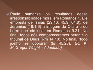  Paulo sumariza os resultados dessa
irresponsabilidade moral em Romanos 1. Ele
empresta de Isaías (29.16; 45.9; 64.8), de
Jeremias (18.1-6) a imagem do Oleiro e do
barro que ele usa em Romanos 9.21. No
final, todos nós compareceremos perante o
tribunal de Deus (Rm 14.10). No final, “todo
joelho se dobrará” (Is 45.23). (R. K.
McGregor Wright – Adaptado)
 