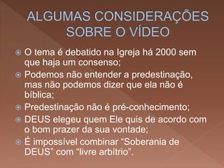  O tema é debatido na Igreja há 2000 sem
que haja um consenso;
 Podemos não entender a predestinação,
mas não podemos dizer que ela não é
bíblica;
 Predestinação não é pré-conhecimento;
 DEUS elegeu quem Ele quis de acordo com
o bom prazer da sua vontade;
 É impossível combinar “Soberania de
DEUS” com “livre arbítrio”.
 