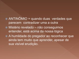  ANTINÔMIO = quando duas verdades que
parecem contradizer uma a outra
 Mistério revelado – não conseguimos
entender, está acima da nossa lógica
 A humildade do pregador ao reconhecer que
ainda tem muito que aprender, apesar de
sua visível erudição.
 
