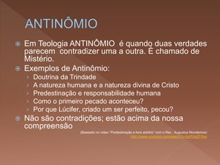  Em Teologia ANTINÔMIO é quando duas verdades
parecem contradizer uma a outra. É chamado de
Mistério.
 Exemplos de Antinômio:
› Doutrina da Trindade
› A natureza humana e a natureza divina de Cristo
› Predestinação e responsabilidade humana
› Como o primeiro pecado aconteceu?
› Por que Lúcifer, criado um ser perfeito, pecou?
 Não são contradições; estão acima da nossa
compreensão
(Baseado no vídeo “Predestinação e livre arbítrio” com o Rev. Augustus Nicodemos)
http://www.youtube.com/watch?v=fjzPXqZF8xo
 