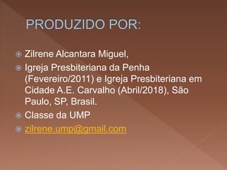  Zilrene Alcantara Miguel,
 Igreja Presbiteriana da Penha
(Fevereiro/2011) e Igreja Presbiteriana em
Cidade A.E. Carvalho (Abril/2018), São
Paulo, SP, Brasil.
 Classe da UMP
 zilrene.ump@gmail.com
 