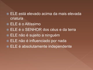  ELE está elevado acima da mais elevada
criatura
 ELE é o Altíssimo
 ELE é o SENHOR dos céus e da terra
 ELE não é sujeito a ninguém
 ELE não é influenciado por nada
 ELE é absolutamente independente
 