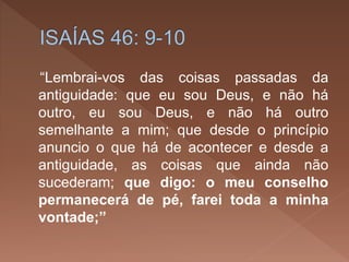 “Lembrai-vos das coisas passadas da
antiguidade: que eu sou Deus, e não há
outro, eu sou Deus, e não há outro
semelhante a mim; que desde o princípio
anuncio o que há de acontecer e desde a
antiguidade, as coisas que ainda não
sucederam; que digo: o meu conselho
permanecerá de pé, farei toda a minha
vontade;”
 
