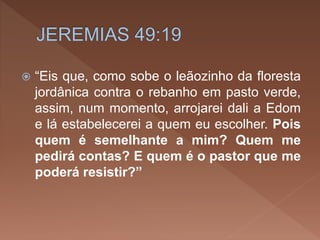  “Eis que, como sobe o leãozinho da floresta
jordânica contra o rebanho em pasto verde,
assim, num momento, arrojarei dali a Edom
e lá estabelecerei a quem eu escolher. Pois
quem é semelhante a mim? Quem me
pedirá contas? E quem é o pastor que me
poderá resistir?”
 