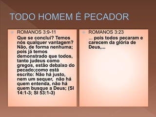  ROMANOS 3:9-11
Que se conclui? Temos
nós qualquer vantagem?
Não, de forma nenhuma;
pois já temos
demonstrado que todos,
tanto judeus como
gregos, estão debaixo do
pecado;como está
escrito: Não há justo,
nem um sequer, não há
quem entenda, não há
quem busque a Deus; (Sl
14:1-3; Sl 53:1-3)
 ROMANOS 3:23
... pois todos pecaram e
carecem da glória de
Deus,...
 