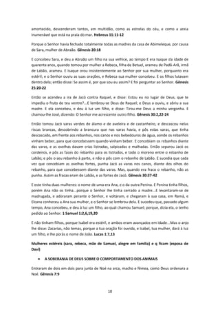 10
amortecido, descenderam tantos, em multidão, como as estrelas do céu, e como a areia
inumerável que está na praia do mar. Hebreus 11:11-12
Porque o Senhor havia fechado totalmente todas as madres da casa de Abimeleque, por causa
de Sara, mulher de Abraão. Gênesis 20:18
E concebeu Sara, e deu a Abraão um filho na sua velhice, ao tempo E era Isaque da idade de
quarenta anos, quando tomou por mulher a Rebeca, filha de Betuel, arameu de Padã-Arã, irmã
de Labão, arameu. E Isaque orou insistentemente ao Senhor por sua mulher, porquanto era
estéril; e o Senhor ouviu as suas orações, e Rebeca sua mulher concebeu. E os filhos lutavam
dentro dela; então disse: Se assim é, por que sou eu assim? E foi perguntar ao Senhor. Gênesis
25:20-22
Então se acendeu a ira de Jacó contra Raquel, e disse: Estou eu no lugar de Deus, que te
impediu o fruto de teu ventre?...E lembrou-se Deus de Raquel; e Deus a ouviu, e abriu a sua
madre. E ela concebeu, e deu à luz um filho, e disse: Tirou-me Deus a minha vergonha. E
chamou-lhe José, dizendo: O Senhor me acrescente outro filho. Gênesis 30:2,22-24
Então tomou Jacó varas verdes de álamo e de aveleira e de castanheiro, e descascou nelas
riscas brancas, descobrindo a brancura que nas varas havia, e pôs estas varas, que tinha
descascado, em frente aos rebanhos, nos canos e nos bebedouros de água, aonde os rebanhos
vinham beber, para que concebessem quando vinham beber. E concebiam os rebanhos diante
das varas, e as ovelhas davam crias listradas, salpicadas e malhadas. Então separou Jacó os
cordeiros, e pôs as faces do rebanho para os listrados, e todo o moreno entre o rebanho de
Labão; e pôs o seu rebanho à parte, e não o pôs com o rebanho de Labão. E sucedia que cada
vez que concebiam as ovelhas fortes, punha Jacó as varas nos canos, diante dos olhos do
rebanho, para que concebessem diante das varas. Mas, quando era fraco o rebanho, não as
punha. Assim as fracas eram de Labão, e as fortes de Jacó. Gênesis 30:37-42
E este tinha duas mulheres: o nome de uma era Ana, e o da outra Penina. E Penina tinha filhos,
porém Ana não os tinha...porque o Senhor lhe tinha cerrado a madre...E levantaram-se de
madrugada, e adoraram perante o Senhor, e voltaram, e chegaram à sua casa, em Ramá, e
Elcana conheceu a Ana sua mulher, e o Senhor se lembrou dela. E sucedeu que, passado algum
tempo, Ana concebeu, e deu à luz um filho, ao qual chamou Samuel; porque, dizia ela, o tenho
pedido ao Senhor. 1 Samuel 1:2,6,19,20
E não tinham filhos, porque Isabel era estéril, e ambos eram avançados em idade...Mas o anjo
lhe disse: Zacarias, não temas, porque a tua oração foi ouvida, e Isabel, tua mulher, dará à luz
um filho, e lhe porás o nome de João. Lucas 1:7,13
Mulheres estéreis (sara, rebeca, mãe de Samuel, alegre em família) e q ficam (esposa de
Davi)
 A SOBERANIA DE DEUS SOBRE O COMPORTAMENTO DOS ANIMAIS
Entraram de dois em dois para junto de Noé na arca, macho e fêmea, como Deus ordenara a
Noé. Gênesis 7:9
 