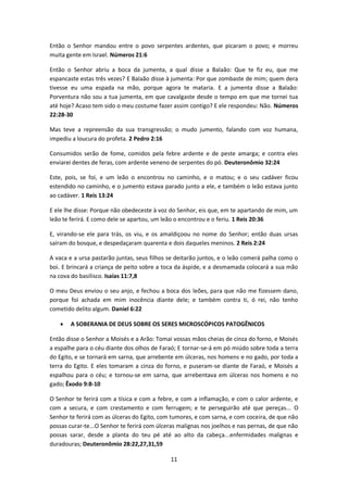 11
Então o Senhor mandou entre o povo serpentes ardentes, que picaram o povo; e morreu
muita gente em Israel. Números 21:6
Então o Senhor abriu a boca da jumenta, a qual disse a Balaão: Que te fiz eu, que me
espancaste estas três vezes? E Balaão disse à jumenta: Por que zombaste de mim; quem dera
tivesse eu uma espada na mão, porque agora te mataria. E a jumenta disse a Balaão:
Porventura não sou a tua jumenta, em que cavalgaste desde o tempo em que me tornei tua
até hoje? Acaso tem sido o meu costume fazer assim contigo? E ele respondeu: Não. Números
22:28-30
Mas teve a repreensão da sua transgressão; o mudo jumento, falando com voz humana,
impediu a loucura do profeta. 2 Pedro 2:16
Consumidos serão de fome, comidos pela febre ardente e de peste amarga; e contra eles
enviarei dentes de feras, com ardente veneno de serpentes do pó. Deuteronômio 32:24
Este, pois, se foi, e um leão o encontrou no caminho, e o matou; e o seu cadáver ficou
estendido no caminho, e o jumento estava parado junto a ele, e também o leão estava junto
ao cadáver. 1 Reis 13:24
E ele lhe disse: Porque não obedeceste à voz do Senhor, eis que, em te apartando de mim, um
leão te ferirá. E como dele se apartou, um leão o encontrou e o feriu. 1 Reis 20:36
E, virando-se ele para trás, os viu, e os amaldiçoou no nome do Senhor; então duas ursas
saíram do bosque, e despedaçaram quarenta e dois daqueles meninos. 2 Reis 2:24
A vaca e a ursa pastarão juntas, seus filhos se deitarão juntos, e o leão comerá palha como o
boi. E brincará a criança de peito sobre a toca da áspide, e a desmamada colocará a sua mão
na cova do basilisco. Isaías 11:7,8
O meu Deus enviou o seu anjo, e fechou a boca dos leões, para que não me fizessem dano,
porque foi achada em mim inocência diante dele; e também contra ti, ó rei, não tenho
cometido delito algum. Daniel 6:22
 A SOBERANIA DE DEUS SOBRE OS SERES MICROSCÓPICOS PATOGÊNICOS
Então disse o Senhor a Moisés e a Arão: Tomai vossas mãos cheias de cinza do forno, e Moisés
a espalhe para o céu diante dos olhos de Faraó; E tornar-se-á em pó miúdo sobre toda a terra
do Egito, e se tornará em sarna, que arrebente em úlceras, nos homens e no gado, por toda a
terra do Egito. E eles tomaram a cinza do forno, e puseram-se diante de Faraó, e Moisés a
espalhou para o céu; e tornou-se em sarna, que arrebentava em úlceras nos homens e no
gado; Êxodo 9:8-10
O Senhor te ferirá com a tísica e com a febre, e com a inflamação, e com o calor ardente, e
com a secura, e com crestamento e com ferrugem; e te perseguirão até que pereças... O
Senhor te ferirá com as úlceras do Egito, com tumores, e com sarna, e com coceira, de que não
possas curar-te...O Senhor te ferirá com úlceras malignas nos joelhos e nas pernas, de que não
possas sarar, desde a planta do teu pé até ao alto da cabeça...enfermidades malignas e
duradouras; Deuteronômio 28:22,27,31,59
 