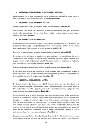 12
 A SOBERANIA DE DEUS SOBRE A RESISTÊNCIA DOS MATERIAIS
E quarenta anos vos fiz andar pelo deserto; não se envelheceram sobre vós as vossas vestes, e
nem se envelheceu o vosso sapato no vosso pé. Deuteronômio 29:5
 A SOBERANIA DE DEUS SOBRE OS VEGETAIS
Chamou a fome sobre a terra, quebrantou todo o sustento do pão. Salmos 105:16
E fez o Senhor Deus nascer uma aboboreira, e ela subiu por cima de Jonas, para que fizesse
sombra sobre a sua cabeça, a fim de o livrar do seu enfado; e Jonas se alegrou em extremo por
causa da aboboreira. Jonas 4:6
 A SOBERANIA DE DEUS SOBRE O FOGO
E apareceu-lhe o anjo do Senhor em uma chama de fogo do meio duma sarça; e olhou, e eis
que a sarça ardia no fogo, e a sarça não se consumia. E Moisés disse: Agora me virarei para lá,
e verei esta grande visão, porque a sarça não se queima. Êxodo 3:2-3
Converteu as suas chuvas em saraiva, e fogo abrasador na sua terra. Salmos 105:32
E reuniram-se os príncipes, os capitàes, os governadores e os conselheiros do rei e,
contemplando estes homens, viram que o fogo não tinha tido poder algum sobre os seus
corpos; nem um só cabelo da sua cabeça se tinha queimado, nem as suas capas se mudaram,
nem cheiro de fogo tinha passado sobre eles. Daniel 3:27
Estendeu uma nuvem por coberta, e um fogo para iluminar de noite. Salmos 105:39
E o primeiro anjo tocou a sua trombeta, e houve saraiva e fogo misturado com sangue, e
foram lançados na terra, que foi queimada na sua terça parte; queimou-se a terça parte das
árvores, e toda a erva verde foi queimada. Apocalipse 8:7
 A SOBERANIA DE DEUS SOBRE A MATÉRIA
E o Senhor disse-lhe: Que é isso na tua mão? E ele disse: Uma vara. E ele disse: Lança-a na
terra. Ele a lançou na terra, e tornou-se em cobra; e Moisés fugia dela. Então disse o Senhor a
Moisés: Estende a tua mão e pega-lhe pela cauda. E estendeu sua mão, e pegou-lhe pela
cauda, e tornou-se em vara na sua mão; Êxodo 4:2-4
Porém ela disse: Vive o Senhor teu Deus, que nem um bolo tenho, senão somente um
punhado de farinha numa panela, e um pouco de azeite numa botija; e vês aqui apanhei dois
cavacos, e vou prepará-lo para mim e para o meu filho, para que o comamos, e morramos. E
Elias lhe disse: Não temas; vai, faze conforme à tua palavra; porém faze dele primeiro para
mim um bolo pequeno, e traze-mo aqui; depois farás para ti e para teu filho. Porque assim diz
o Senhor Deus de Israel: A farinha da panela não se acabará, e o azeite da botija não faltará até
ao dia em que o Senhor dê chuva sobre a terra. E ela foi e fez conforme a palavra de Elias; e
assim comeu ela, e ele, e a sua casa muitos dias. 1 Reis 17:12-15
Ele, porém, respondendo, lhes disse: Dai-lhes vós de comer. E eles disseram-lhe: Iremos nós, e
compraremos duzentos dinheiros de pão para lhes darmos de comer? E ele disse-lhes:
 