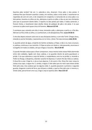 13
Quantos pães tendes? Ide ver. E, sabendo-o eles, disseram: Cinco pães e dois peixes. E
ordenou-lhes que fizessem assentar a todos, em ranchos, sobre a erva verde. E assentaram-se
repartidos de cem em cem, e de cinqüenta em cinqüenta. E, tomando ele os cinco pães e os
dois peixes, levantou os olhos ao céu, abençoou e partiu os pães, e deu-os aos seus discípulos
para que os pusessem diante deles. E repartiu os dois peixes por todos. E todos comeram, e
ficaram fartos; e levantaram doze alcofas cheias de pedaços de pão e de peixe. E os que
comeram os pães eram quase cinco mil homens. Marcos 6:37-44
E aconteceu que, estando com eles à mesa, tomando o pão, o abençoou e partiu-o, e lho deu.
Abriram-se-lhes então os olhos, e o conheceram, e ele desapareceu-lhes. Lucas 24:30-31
E oito dias depois estavam outra vez os seus discípulos dentro, e com eles Tomé. Chegou Jesus,
estando as portas fechadas, e apresentou-se no meio, e disse: Paz seja convosco.João 20:26
E, quando saíram da água, o Espírito do Senhor arrebatou a Filipe, e não o viu mais o eunuco;
e, jubiloso, continuou o seu caminho. E Filipe se achou em Azoto e, indo passando, anunciava o
evangelho em todas as cidades, até que chegou a Cesaréia. Atos 8:39-40
E quando Herodes estava para o fazer comparecer, nessa mesma noite estava Pedro dormindo
entre dois soldados, ligado com duas cadeias, e os guardas diante da porta guardavam a
prisão. E eis que sobreveio o anjo do Senhor, e resplandeceu uma luz na prisão; e, tocando a
Pedro na ilharga, o despertou, dizendo: Levanta-te depressa. E caíram-lhe das mãos as cadeias.
E disse-lhe o anjo: Cinge-te, e ata as tuas alparcas. E ele assim o fez. Disse-lhe mais: Lança às
costas a tua capa, e segue-me. E, saindo, o seguia. E não sabia que era real o que estava sendo
feito pelo anjo, mas cuidava que via alguma visão. E, quando passaram a primeira e segunda
guarda, chegaram à porta de ferro, que dá para a cidade, a qual se lhes abriu por si mesma; e,
tendo saído, percorreram uma rua, e logo o anjo se apartou dele. Atos 12:6-10
 