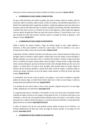 2
Falou ele, e vieram enxames de moscas e piolhos em todo o seu termo. Salmos 105:31
 A SOBERANIA DE DEUS SOBRE A FEBRE AFTOSA
Eis que a mão do Senhor será sobre teu gado, que está no campo, sobre os cavalos, sobre os
jumentos, sobre os camelos, sobre os bois, e sobre as ovelhas, com pestilência gravíssima. E o
Senhor fará separação entre o gado dos israelitas e o gado dos egípcios, para que nada morra
de tudo o que for dos filhos de Israel. E o Senhor assinalou certo tempo, dizendo: Amanhã fará
o Senhor esta coisa na terra. E o Senhor fez isso no dia seguinte, e todo o gado dos egípcios
morreu; porém do gado dos filhos de Israel não morreu nenhum. E Faraó enviou a ver, e eis
que do gado de Israel não morrera nenhum; porém o coração de Faraó se agravou, e não
deixou ir o povo. Êxodo 9:3-7
 A SOBERANIA DE DEUS SOBRE OS METEORITOS
Então o Senhor fez chover enxofre e fogo, do Senhor desde os céus, sobre Sodoma e
Gomorra...E olhou para Sodoma e Gomorra e para toda a terra da campina; e viu, que a
fumaça da terra subia, como a de uma fornalha. Gênesis 19:24
Então disse o Senhor a Moisés: Estende a tua mão para o céu, e haverá saraiva em toda a terra
do Egito, sobre os homens e sobre o gado, e sobre toda a erva do campo, na terra do Egito. E
Moisés estendeu a sua vara para o céu, e o Senhor deu trovões e saraiva, e fogo corria pela
terra; e o Senhor fez chover saraiva sobre a terra do Egito. E havia saraiva, e fogo misturado
entre a saraiva, tão grave, qual nunca houve em toda a terra do Egito desde que veio a ser uma
nação. E a saraiva feriu, em toda a terra do Egito, tudo quanto havia no campo, desde os
homens até aos animais; também a saraiva feriu toda a erva do campo, e quebrou todas as
árvores do campo. Somente na terra de Gósen, onde estavam os filhos de Israel, não havia
saraiva. Êxodo 9:22-26
E contenderei com ele por meio da peste e do sangue; e uma chuva inundante, e grandes
pedras de saraiva, fogo, e enxofre farei chover sobre ele, e sobre as suas tropas, e sobre os
muitos povos que estiverem com ele. Ezequiel 38:22
E as estrelas do céu caíram sobre a terra, como quando a figueira lança de si os seus figos
verdes, abalada por um vento forte. Apocalipse 6:13
E o segundo anjo tocou a trombeta; e foi lançada no mar uma coisa como um grande monte
ardendo em fogo, e tornou-se em sangue a terça parte do mar...E o terceiro anjo tocou a sua
trombeta, e caiu do céu uma grande estrela ardendo como uma tocha, e caiu sobre a terça
parte dos rios, e sobre as fontes das águas. E o nome da estrela era Absinto, e a terça parte das
águas tornou-se em absinto Apocalipse 8:8,10,11
E sobre os homens caiu do céu uma grande saraiva, pedras do peso de um talento; e os
homens blasfemaram de Deus por causa da praga da saraiva; porque a sua praga era mui
grande. Apocalipse 16:21
 A SOBERANIA DE DEUS SOBRE OS GAFANHOTOS
 