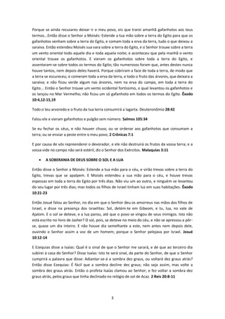 3
Porque se ainda recusares deixar ir o meu povo, eis que trarei amanhã gafanhotos aos teus
termos...Então disse o Senhor a Moisés: Estende a tua mão sobre a terra do Egito para que os
gafanhotos venham sobre a terra do Egito, e comam toda a erva da terra, tudo o que deixou a
saraiva. Então estendeu Moisés sua vara sobre a terra do Egito, e o Senhor trouxe sobre a terra
um vento oriental todo aquele dia e toda aquela noite; e aconteceu que pela manhã o vento
oriental trouxe os gafanhotos. E vieram os gafanhotos sobre toda a terra do Egito, e
assentaram-se sobre todos os termos do Egito; tão numerosos foram que, antes destes nunca
houve tantos, nem depois deles haverá. Porque cobriram a face de toda a terra, de modo que
a terra se escureceu; e comeram toda a erva da terra, e todo o fruto das árvores, que deixara a
saraiva; e não ficou verde algum nas árvores, nem na erva do campo, em toda a terra do
Egito... Então o Senhor trouxe um vento ocidental fortíssimo, o qual levantou os gafanhotos e
os lançou no Mar Vermelho; não ficou um só gafanhoto em todos os termos do Egito. Êxodo
10:4,12-15,19
Todo o teu arvoredo e o fruto da tua terra consumirá a lagarta. Deuteronômio 28:42
Falou ele e vieram gafanhotos e pulgão sem número. Salmos 105:34
Se eu fechar os céus, e não houver chuva; ou se ordenar aos gafanhotos que consumam a
terra; ou se enviar a peste entre o meu povo; 2 Crônicas 7:1
E por causa de vós repreenderei o devorador, e ele não destruirá os frutos da vossa terra; e a
vossa vide no campo não será estéril, diz o Senhor dos Exércitos. Malaquias 3:11
 A SOBERANIA DE DEUS SOBRE O SOL E A LUA
Então disse o Senhor a Moisés: Estende a tua mão para o céu, e virão trevas sobre a terra do
Egito, trevas que se apalpem. E Moisés estendeu a sua mão para o céu, e houve trevas
espessas em toda a terra do Egito por três dias. Não viu um ao outro, e ninguém se levantou
do seu lugar por três dias; mas todos os filhos de Israel tinham luz em suas habitações. Êxodo
10:21-23
Então Josué falou ao Senhor, no dia em que o Senhor deu os amorreus nas mãos dos filhos de
Israel, e disse na presença dos israelitas: Sol, detém-te em Gibeom, e tu, lua, no vale de
Ajalom. E o sol se deteve, e a lua parou, até que o povo se vingou de seus inimigos. Isto não
está escrito no livro de Jasher? O sol, pois, se deteve no meio do céu, e não se apressou a pôr-
se, quase um dia inteiro. E não houve dia semelhante a este, nem antes nem depois dele,
ouvindo o Senhor assim a voz de um homem; porque o Senhor pelejava por Israel. Josué
10:12-14
E Ezequias disse a Isaías: Qual é o sinal de que o Senhor me sarará, e de que ao terceiro dia
subirei à casa do Senhor? Disse Isaías: Isto te será sinal, da parte do Senhor, de que o Senhor
cumprirá a palavra que disse: Adiantar-se-á a sombra dez graus, ou voltará dez graus atrás?
Então disse Ezequias: É fácil que a sombra decline dez graus; não seja assim, mas volte a
sombra dez graus atrás. Então o profeta Isaías clamou ao Senhor; e fez voltar a sombra dez
graus atrás, pelos graus que tinha declinado no relógio de sol de Acaz. 2 Reis 20:8-11
 