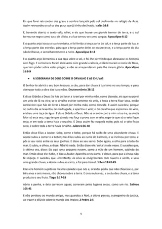 4
Eis que farei retroceder dez graus a sombra lançada pelo sol declinante no relógio de Acaz.
Assim retrocedeu o sol os dez graus que já tinha declinado. Isaías 38:8
E, havendo aberto o sexto selo, olhei, e eis que houve um grande tremor de terra; e o sol
tornou-se negro como saco de cilício, e a lua tornou-se como sangue; Apocalipse 6:12
E o quarto anjo tocou a sua trombeta, e foi ferida a terça parte do sol, e a terça parte da lua, e
a terça parte das estrelas; para que a terça parte deles se escurecesse, e a terça parte do dia
não brilhasse, e semelhantemente a noite. Apocalipse 8:12
E o quarto anjo derramou a sua taça sobre o sol, e foi-lhe permitido que abrasasse os homens
com fogo. E os homens foram abrasados com grandes calores, e blasfemaram o nome de Deus,
que tem poder sobre estas pragas; e não se arrependeram para lhe darem glória. Apocalipse
16:8-9
 A SOBERANIA DE DEUS SOBRE O ORVALHO E AS CHUVAS
O Senhor te abrirá o seu bom tesouro, o céu, para dar chuva à tua terra no seu tempo, e para
abençoar toda a obra das tuas mãos. Deuteronômio 28:12
E disse Gideão a Deus: Se hás de livrar a Israel por minha mão, como disseste, eis que eu porei
um velo de lã na eira; se o orvalho estiver somente no velo, e toda a terra ficar seca, então
conhecerei que hás de livrar a Israel por minha mão, como disseste. E assim sucedeu; porque
no outro dia se levantou de madrugada, e apertou o velo; e do orvalho que espremeu do velo,
encheu uma taça de água. E disse Gideão a Deus: Não se acenda contra mim a tua ira, se ainda
falar só esta vez; rogo-te que só esta vez faça a prova com o velo; rogo-te que só o velo fique
seco, e em toda a terra haja o orvalho. E Deus assim fez naquela noite; pois só o velo ficou
seco, e sobre toda a terra havia orvalho. Juízes 6:36-40
Então disse Elias a Acabe: Sobe, come e bebe, porque há ruído de uma abundante chuva. E
Acabe subiu a comer e a beber; mas Elias subiu ao cume do Carmelo, e se inclinou por terra, e
pôs o seu rosto entre os seus joelhos. E disse ao seu servo: Sobe agora, e olha para o lado do
mar. E subiu, e olhou, e disse: Não há nada. Então disse ele: Volta lá sete vezes. E sucedeu que,
à sétima vez, disse: Eis aqui uma pequena nuvem, como a mão de um homem, subindo do
mar. Então disse ele: Sobe, e dize a Acabe: Aparelha o teu carro, e desce, para que a chuva não
te impeça. E sucedeu que, entretanto, os céus se enegreceram com nuvens e vento, e veio
uma grande chuva; e Acabe subiu ao carro, e foi para Jizreel. 1 Reis 18:41-45
Elias era homem sujeito às mesmas paixões que nós e, orando, pediu que não chovesse e, por
três anos e seis meses, não choveu sobre a terra. E orou outra vez, e o céu deu chuva, e a terra
produziu o seu fruto. Tiago 5:17-18
Abriu a penha, e dela correram águas; correram pelos lugares secos, como um rio. Salmos
105:41
E não perdoou ao mundo antigo, mas guardou a Noé, a oitava pessoa, o pregoeiro da justiça,
ao trazer o dilúvio sobre o mundo dos ímpios; 2 Pedro 2:5
 